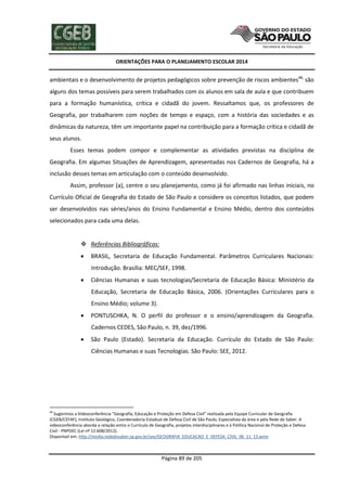 ORIENTAÇÕES PARA O PLANEJAMENTO ESCOLAR 2014
Página 89 de 205
ambientais e o desenvolvimento de projetos pedagógicos sobre prevenção de riscos ambientes48,
são
alguns dos temas possíveis para serem trabalhados com os alunos em sala de aula e que contribuem
para a formação humanística, crítica e cidadã do jovem. Ressaltamos que, os professores de
Geografia, por trabalharem com noções de tempo e espaço, com a história das sociedades e as
dinâmicas da natureza, têm um importante papel na contribuição para a formação crítica e cidadã de
seus alunos.
Esses temas podem compor e complementar as atividades previstas na disciplina de
Geografia. Em algumas Situações de Aprendizagem, apresentadas nos Cadernos de Geografia, há a
inclusão desses temas em articulação com o conteúdo desenvolvido.
Assim, professor (a), centre o seu planejamento, como já foi afirmado nas linhas iniciais, no
Currículo Oficial de Geografia do Estado de São Paulo e considere os conceitos listados, que podem
ser desenvolvidos nas séries/anos do Ensino Fundamental e Ensino Médio, dentro dos conteúdos
selecionados para cada uma delas.
 Referências Bibliográficas:
 BRASIL, Secretaria de Educação Fundamental. Parâmetros Curriculares Nacionais:
Introdução. Brasília: MEC/SEF, 1998.
 Ciências Humanas e suas tecnologias/Secretaria de Educação Básica: Ministério da
Educação, Secretaria de Educação Básica, 2006. (Orientações Curriculares para o
Ensino Médio; volume 3).
 PONTUSCHKA, N. O perfil do professor e o ensino/aprendizagem da Geografia.
Cadernos CEDES, São Paulo, n. 39, dez/1996.
 São Paulo (Estado). Secretaria da Educação. Currículo do Estado de São Paulo:
Ciências Humanas e suas Tecnologias. São Paulo: SEE, 2012.
48
Sugerimos a Videoconferência “Geografia, Educação e Proteção em Defesa Civil” realizada pela Equipe Curricular de Geografia
(CGEB/CEFAF), Instituto Geológico, Coordenadoria Estadual de Defesa Civil de São Paulo, Especialista da área e pela Rede do Saber. A
videoconferência aborda a relação entre o Currículo de Geografia, projetos interdisciplinares e à Política Nacional de Proteção e Defesa
Civil - PNPDEC (Lei nº 12.608/2012).
Disponível em: http://media.rededosaber.sp.gov.br/see/GEOGRAFIA_EDUCACAO_E_DEFESA_CIVIL_06_11_13.wmv
 
