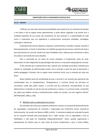 ORIENTAÇÕES PARA O PLANEJAMENTO ESCOLAR 2014
Página 90 de 205
2.6.11 História
Professor (a), este texto apresenta possibilidades para apoiá-lo (a) no momento de planejar
o ano letivo e não se esgota nestes apontamentos: a partir dessas sugestões e de acordo com a
realidade específica de sua escola, dos anos/séries em que lecionará e a especificidade de cada
turma é importante que sua experiência e conhecimento acrescente atividades, estratégias,
conteúdos e referências.
O planejamento articula objetivos, propostas, conhecimentos, vontades e desejos. Quando é
feito planejamento, o intuito é sistematizar um trabalho que garanta aos alunos o domínio de tudo o
que está previsto no currículo. Sendo esta nossa finalidade maior, sabemos que transformar o plano
em prática é uma tarefa de muitos desafios.
Para a construção de um plano de ensino realizável, é fundamental, antes de tudo,
desenvolver um bom diagnóstico da aprendizagem dos alunos e a necessária adequação do currículo.
A SEE entende que o planejamento não é apenas uma atividade burocrática realizada para
atender às solicitações da administração escolar, mas o princípio a partir do qual se desenvolve a
prática pedagógica. Portanto, não se esgota neste momento inicial, mas se estende por todo ano
letivo.
Nosso trabalho parte da consideração de que o currículo é um conceito que apresenta três
manifestações que se complementam, “distinguindo-se o currículo formal (ou pré-ativo ou
normativo), criado pelo poder estatal, o currículo real (ou interativo), correspondente ao que
efetivamente é realizado na sala de aula por professores e alunos, e o currículo oculto, constituído
por ações que impõem normas e comportamentos vividos nas escolas, mas sem registros oficiais”
(BITTENCOURT, 2004, p. 104).
 Reflexões sobre as adequações do currículo
Os conteúdos são meios que amparam professores e alunos no processo de desenvolvimento
de capacidades, compreensão de conceitos e organização dos fenômenos sociais situando-os
historicamente. De acordo com Bezerra (2005, p.38-9), “a necessária seleção de conteúdo faz parte
de um conjunto formado pela preocupação com o saber escolar, com as capacidades e com as
habilidades, e não pode ser trabalhada independentemente”. Assim, quando organizamos o
planejamento de História para os anos finais do Ensino Fundamental e para o Ensino Médio,
 