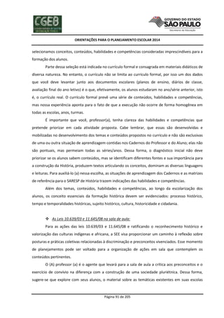 ORIENTAÇÕES PARA O PLANEJAMENTO ESCOLAR 2014
Página 91 de 205
selecionamos conceitos, conteúdos, habilidades e competências consideradas imprescindíveis para a
formação dos alunos.
Parte dessa seleção está indicada no currículo formal e consagrada em materiais didáticos de
diversa natureza. No entanto, o currículo não se limita ao currículo formal, por isso um dos dados
que você deve levantar junto aos documentos escolares (planos de ensino, diários de classe,
avaliação final do ano letivo) é o que, efetivamente, os alunos estudaram no ano/série anterior, isto
é, o currículo real. O currículo formal prevê uma série de conteúdos, habilidades e competências,
mas nossa experiência aponta para o fato de que a execução não ocorre de forma homogênea em
todas as escolas, anos, turmas.
É importante que você, professor(a), tenha clareza das habilidades e competências que
pretende priorizar em cada atividade proposta. Cabe lembrar, que essas são desenvolvidas e
mobilizadas no desenvolvimento dos temas e conteúdos propostos no currículo e não são exclusivas
de uma ou outra situação de aprendizagem contidas nos Cadernos do Professor e do Aluno; elas não
são pontuais, mas permeiam todas as séries/anos. Dessa forma, o diagnóstico inicial não deve
priorizar se os alunos sabem conteúdos, mas se identificam diferentes fontes e sua importância para
a construção da História, produzem textos articulando os conceitos, dominam as diversas linguagens
e leituras. Para auxiliá-lo (a) nessa escolha, as situações de aprendizagem dos Cadernos e as matrizes
de referência para o SARESP de História trazem indicações das habilidades e competências.
Além dos temas, conteúdos, habilidades e competências, ao longo da escolarização dos
alunos, os conceito essenciais da formação histórica devem ser evidenciados: processo histórico,
tempo e temporalidades históricas, sujeito histórico, cultura, historicidade e cidadania.
 As Leis 10.639/03 e 11.645/08 na sala de aula:
Para as ações das leis 10.639/03 e 11.645/08 e ratificando o reconhecimento histórico e
valorização das culturas indígenas e africana, a SEE visa proporcionar um caminho à reflexão sobre
posturas e práticas coletivas relacionadas à discriminação e preconceitos vivenciados. Esse momento
de planejamentos pode ser voltado para a organização de ações em sala que contemplem os
conteúdos pertinentes.
O (A) professor (a) é o agente que levará para a sala de aula a crítica aos preconceitos e o
exercício de convívio na diferença com a construção de uma sociedade pluriétnica. Dessa forma,
sugere-se que explore com seus alunos, o material sobre as temáticas existentes em suas escolas
 