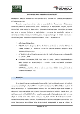 ORIENTAÇÕES PARA O PLANEJAMENTO ESCOLAR 2014
Página 92 de 205
enviados por meio do Programa de Livros Sala de Leitura e outros para valorizar os conteúdos já
previstos no currículo.
Presentes em praticamente em todas as séries do Ensino Fundamental e Médio, esses
conteúdos podem ser potencializados com a apresentação de novos textos, imagens, notícias,
informações, filmes e músicas. Além disso, a compreensão da diversidade etnicorracial, a questão
das terras e direitos (indígenas e quilombolas), a presença das populações nativas na
contemporaneidade, entre outras temáticas, colaboram para a formação do cidadão e enriquece o
universo dos jovens, preparando-os para a convivência pacífica e respeito mútuo.
 Referências Bibliográficas:
 BEZERRA, Holien Gonçalves. Ensino de História: conteúdos e conceitos básicos. In:
KARNAL, Leandro (Org.). História na sala de aula: conceitos, práticas e propostas. 3ª. ed.
São Paulo: Contexto, 2005.
 BITTENCOURT, Circe Maria Fernandes. Ensino de História: fundamentos e métodos. São
Paulo Cortez, 2004.
 GRUPIONI, Luís Donisete; SILVA, Aracy Lopes da (Orgs.). A temática Indígena na Escola:
Novos subsídios para professores de 1º e 2º graus. 4. Ed. São Paulo/Brasília, Global/MEC:
UNESCO, 2004.
 HERNANDEZ, Leila leite. A África na sala de aula: visita a História Contemporânea. 3 ed.
São Paulo: Selo Negro, 2008.
2.6.12 Sociologia
O Currículo Oficial da rede pública do Estado de São Paulo foi elaborado a partir da influência
de autores como Wright Mills, Karl Mannheim e Florestan Fernandes. FERNANDES em seu texto “O
Ensino de Sociologia na Escola Secundária Brasileira” faz uma reflexão sobre razões contidas no
debate em torno da inclusão da Sociologia no ensino secundário brasileiro. Neste texto, este
sociólogo, a partir de MANNHEIM, afirma que a forma como a Sociologia poderia contribuir para essa
etapa do ensino, seria como técnica social, ou seja, “Um conjunto de métodos que visam a
influenciar o comportamento humano”. Não há pretensão de formar sociólogo, mas contribuir para
maior discernimento da realidade social, desenvolvendo a capacidade de observar relações de
 