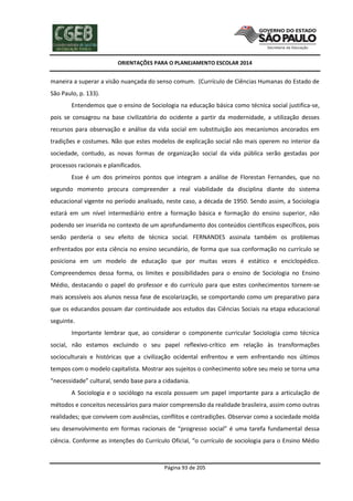 ORIENTAÇÕES PARA O PLANEJAMENTO ESCOLAR 2014
Página 93 de 205
maneira a superar a visão nuançada do senso comum. (Currículo de Ciências Humanas do Estado de
São Paulo, p. 133).
Entendemos que o ensino de Sociologia na educação básica como técnica social justifica-se,
pois se consagrou na base civilizatória do ocidente a partir da modernidade, a utilização desses
recursos para observação e análise da vida social em substituição aos mecanismos ancorados em
tradições e costumes. Não que estes modelos de explicação social não mais operem no interior da
sociedade, contudo, as novas formas de organização social da vida pública serão gestadas por
processos racionais e planificados.
Esse é um dos primeiros pontos que integram a análise de Florestan Fernandes, que no
segundo momento procura compreender a real viabilidade da disciplina diante do sistema
educacional vigente no período analisado, neste caso, a década de 1950. Sendo assim, a Sociologia
estará em um nível intermediário entre a formação básica e formação do ensino superior, não
podendo ser inserida no contexto de um aprofundamento dos conteúdos científicos específicos, pois
senão perderia o seu efeito de técnica social. FERNANDES assinala também os problemas
enfrentados por esta ciência no ensino secundário, de forma que sua conformação no currículo se
posiciona em um modelo de educação que por muitas vezes é estático e enciclopédico.
Compreendemos dessa forma, os limites e possibilidades para o ensino de Sociologia no Ensino
Médio, destacando o papel do professor e do currículo para que estes conhecimentos tornem-se
mais acessíveis aos alunos nessa fase de escolarização, se comportando como um preparativo para
que os educandos possam dar continuidade aos estudos das Ciências Sociais na etapa educacional
seguinte.
Importante lembrar que, ao considerar o componente curricular Sociologia como técnica
social, não estamos excluindo o seu papel reflexivo-crítico em relação às transformações
socioculturais e históricas que a civilização ocidental enfrentou e vem enfrentando nos últimos
tempos com o modelo capitalista. Mostrar aos sujeitos o conhecimento sobre seu meio se torna uma
“necessidade” cultural, sendo base para a cidadania.
A Sociologia e o sociólogo na escola possuem um papel importante para a articulação de
métodos e conceitos necessários para maior compreensão da realidade brasileira, assim como outras
realidades; que convivem com ausências, conflitos e contradições. Observar como a sociedade molda
seu desenvolvimento em formas racionais de “progresso social” é uma tarefa fundamental dessa
ciência. Conforme as intenções do Currículo Oficial, “o currículo de sociologia para o Ensino Médio
 