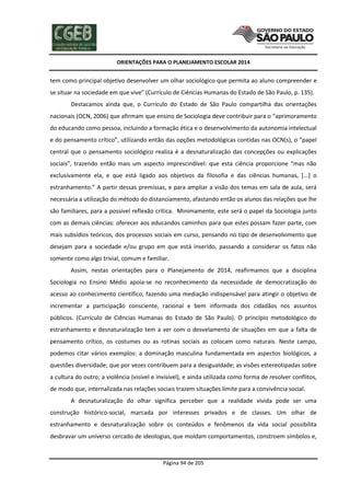 ORIENTAÇÕES PARA O PLANEJAMENTO ESCOLAR 2014
Página 94 de 205
tem como principal objetivo desenvolver um olhar sociológico que permita ao aluno compreender e
se situar na sociedade em que vive” (Currículo de Ciências Humanas do Estado de São Paulo, p. 135).
Destacamos ainda que, o Currículo do Estado de São Paulo compartilha das orientações
nacionais (OCN, 2006) que afirmam que ensino de Sociologia deve contribuir para o “aprimoramento
do educando como pessoa, incluindo a formação ética e o desenvolvimento da autonomia intelectual
e do pensamento crítico”, utilizando então das opções metodológicas contidas nas OCN(s), o “papel
central que o pensamento sociológico realiza é a desnaturalização das concepções ou explicações
sociais”, trazendo então mais um aspecto imprescindível: que esta ciência proporcione “mas não
exclusivamente ela, e que está ligado aos objetivos da filosofia e das ciências humanas, [...] o
estranhamento.” A partir dessas premissas, e para ampliar a visão dos temas em sala de aula, será
necessária a utilização do método do distanciamento, afastando então os alunos das relações que lhe
são familiares, para a possível reflexão crítica. Minimamente, este será o papel da Sociologia junto
com as demais ciências: oferecer aos educandos caminhos para que estes possam fazer parte, com
mais subsídios teóricos, dos processos sociais em curso, pensando no tipo de desenvolvimento que
desejam para a sociedade e/ou grupo em que está inserido, passando a considerar os fatos não
somente como algo trivial, comum e familiar.
Assim, nestas orientações para o Planejamento de 2014, reafirmamos que a disciplina
Sociologia no Ensino Médio apoia-se no reconhecimento da necessidade de democratização do
acesso ao conhecimento científico, fazendo uma mediação indispensável para atingir o objetivo de
incrementar a participação consciente, racional e bem informada dos cidadãos nos assuntos
públicos. (Currículo de Ciências Humanas do Estado de São Paulo). O princípio metodológico do
estranhamento e desnaturalização tem a ver com o desvelamento de situações em que a falta de
pensamento crítico, os costumes ou as rotinas sociais as colocam como naturais. Neste campo,
podemos citar vários exemplos: a dominação masculina fundamentada em aspectos biológicos, a
questões diversidade; que por vezes contribuem para a desigualdade; as visões estereotipadas sobre
a cultura do outro; a violência (visível e invisível), e ainda utilizada como forma de resolver conflitos,
de modo que, internalizada nas relações sociais trazem situações limite para a convivência social.
A desnaturalização do olhar significa perceber que a realidade vivida pode ser uma
construção histórico-social, marcada por interesses privados e de classes. Um olhar de
estranhamento e desnaturalização sobre os conteúdos e fenômenos da vida social possibilita
desbravar um universo cercado de ideologias, que moldam comportamentos, constroem símbolos e,
 