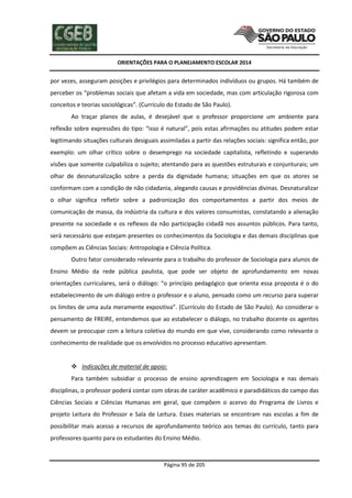 ORIENTAÇÕES PARA O PLANEJAMENTO ESCOLAR 2014
Página 95 de 205
por vezes, asseguram posições e privilégios para determinados indivíduos ou grupos. Há também de
perceber os “problemas sociais que afetam a vida em sociedade, mas com articulação rigorosa com
conceitos e teorias sociológicas”. (Currículo do Estado de São Paulo).
Ao traçar planos de aulas, é desejável que o professor proporcione um ambiente para
reflexão sobre expressões do tipo: “isso é natural”, pois estas afirmações ou atitudes podem estar
legitimando situações culturais desiguais assimiladas a partir das relações sociais: significa então, por
exemplo: um olhar crítico sobre o desemprego na sociedade capitalista, refletindo e superando
visões que somente culpabiliza o sujeito; atentando para as questões estruturais e conjunturais; um
olhar de desnaturalização sobre a perda da dignidade humana; situações em que os atores se
conformam com a condição de não cidadania, alegando causas e providências divinas. Desnaturalizar
o olhar significa refletir sobre a padronização dos comportamentos a partir dos meios de
comunicação de massa, da indústria da cultura e dos valores consumistas, constatando a alienação
presente na sociedade e os reflexos da não participação cidadã nos assuntos públicos. Para tanto,
será necessário que estejam presentes os conhecimentos da Sociologia e das demais disciplinas que
compõem as Ciências Sociais: Antropologia e Ciência Política.
Outro fator considerado relevante para o trabalho do professor de Sociologia para alunos de
Ensino Médio da rede pública paulista, que pode ser objeto de aprofundamento em novas
orientações curriculares, será o diálogo: “o princípio pedagógico que orienta essa proposta é o do
estabelecimento de um diálogo entre o professor e o aluno, pensado como um recurso para superar
os limites de uma aula meramente expositiva”. (Currículo do Estado de São Paulo). Ao considerar o
pensamento de FREIRE, entendemos que ao estabelecer o diálogo, no trabalho docente os agentes
devem se preocupar com a leitura coletiva do mundo em que vive, considerando como relevante o
conhecimento de realidade que os envolvidos no processo educativo apresentam.
 Indicações de material de apoio:
Para também subsidiar o processo de ensino aprendizagem em Sociologia e nas demais
disciplinas, o professor poderá contar com obras de caráter acadêmico e paradidáticos do campo das
Ciências Sociais e Ciências Humanas em geral, que compõem o acervo do Programa de Livros e
projeto Leitura do Professor e Sala de Leitura. Esses materiais se encontram nas escolas a fim de
possibilitar mais acesso a recursos de aprofundamento teórico aos temas do currículo, tanto para
professores quanto para os estudantes do Ensino Médio.
 