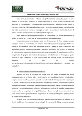 ORIENTAÇÕES PARA O PLANEJAMENTO ESCOLAR 2014
Página 96 de 205
Como forma complementar a reflexão e o aprofundamento dos estudos, sugere-se como
material de Leitura para professor, a coleção Explorando o Ensino, material elaborado pelo
Ministério da Educação (MEC) e disponibilizado integralmente para download em sua página na
internet. O Volume 15 é dedicado à Sociologia. Nele, a partir de artigos escritos por especialistas, são
abordados o contexto do ensino de Sociologia no Brasil e temas básicos das Ciências Sociais. O
volume encontra-se disponível no sítio: <http://portal.mec.gov.br>.
Outro material já à disposição do professor de Ensino Médio são as coleções de filmes do
projeto “O Cinema vai à Escola”, que faz parte do programa “Cultura é Currículo”.
Trata-se de material contendo duas caixas com 20 e uma com 10 filmes cada compondo o
acervo das escolas de Ensino Médio. Tais materiais são escolhidos e analisados para possibilitar uma
ampliação do repertório cultural da comunidade escolar a partir de obras audiovisuais que
possibilitem reflexões nas mais distintas áreas e disciplinas. Juntamente com os filmes, há o material
de apoio, os cadernos de cinema do professor, com dicas e sugestões de trabalhos com os filmes
componentes do projeto. Este material de apoio para o trabalho com os filmes possui quatro
volumes no total, acompanha as caixas com os DVDs, mas também podem ser acessados para
download no sítio do projeto:
http://culturaecurriculo.fde.sp.gov.br/Cinema/Cinema.aspx?menu=14&projeto=3, acessado em
13/01/2014.
 Educação e pesquisa sociológica na escola:
Levando em conta a concepção de escola como um espaço privilegiado de análise
sociológica, sugere-se a reflexão sobre a pertinência de uma atuação que leve em consideração a
pesquisa desse e nesse lócus, uma vez que dada a complexidade das interações sociais que emergem
na escola, o professor possa se valer do aparato metodológico-científico fornecido pelas Ciências
Sociais e a partir de sua “curiosidade” de pesquisador possa promover análises e sistematizações dos
problemas e características sociais, culturais e políticas de seu ambiente de atuação. Essas pesquisas
podem auxiliar na composição de um perfil da escola e da sua interação com a comunidade e, a
partir disso, subsidiar ações de melhorias nos processos de ensino-aprendizagem e aperfeiçoamento
do Projeto Político Pedagógico.
Portanto, nesse momento do planejamento, havendo outros professores da disciplina ou os
demais das Ciências Humanas, sugerimos a realização de momentos de diálogo para sistematização
 