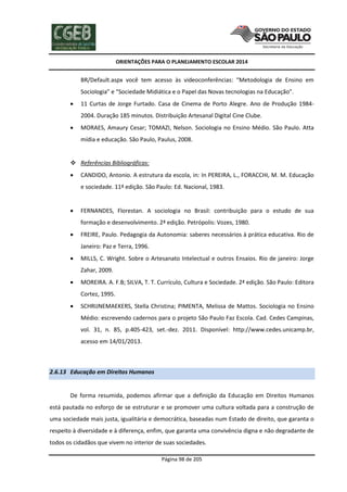 ORIENTAÇÕES PARA O PLANEJAMENTO ESCOLAR 2014
Página 98 de 205
BR/Default.aspx você tem acesso às videoconferências: “Metodologia de Ensino em
Sociologia” e “Sociedade Midiática e o Papel das Novas tecnologias na Educação”.
 11 Curtas de Jorge Furtado. Casa de Cinema de Porto Alegre. Ano de Produção 1984-
2004. Duração 185 minutos. Distribuição Artesanal Digital Cine Clube.
 MORAES, Amaury Cesar; TOMAZI, Nelson. Sociologia no Ensino Médio. São Paulo. Atta
mídia e educação. São Paulo, Paulus, 2008.
 Referências Bibliográficas:
 CANDIDO, Antonio. A estrutura da escola, in: In PEREIRA, L., FORACCHI, M. M. Educação
e sociedade. 11ª edição. São Paulo: Ed. Nacional, 1983.
 FERNANDES, Florestan. A sociologia no Brasil: contribuição para o estudo de sua
formação e desenvolvimento. 2ª edição. Petrópolis: Vozes, 1980.
 FREIRE, Paulo. Pedagogia da Autonomia: saberes necessários à prática educativa. Rio de
Janeiro: Paz e Terra, 1996.
 MILLS, C. Wright. Sobre o Artesanato Intelectual e outros Ensaios. Rio de janeiro: Jorge
Zahar, 2009.
 MOREIRA. A. F.B; SILVA, T. T. Currículo, Cultura e Sociedade. 2ª edição. São Paulo: Editora
Cortez, 1995.
 SCHRIJNEMAEKERS, Stella Christina; PIMENTA, Melissa de Mattos. Sociologia no Ensino
Médio: escrevendo cadernos para o projeto São Paulo Faz Escola. Cad. Cedes Campinas,
vol. 31, n. 85, p.405-423, set.-dez. 2011. Disponível: http://www.cedes.unicamp.br,
acesso em 14/01/2013.
2.6.13 Educação em Direitos Humanos
De forma resumida, podemos afirmar que a definição da Educação em Direitos Humanos
está pautada no esforço de se estruturar e se promover uma cultura voltada para a construção de
uma sociedade mais justa, igualitária e democrática, baseadas num Estado de direito, que garanta o
respeito à diversidade e à diferença, enfim, que garanta uma convivência digna e não degradante de
todos os cidadãos que vivem no interior de suas sociedades.
 