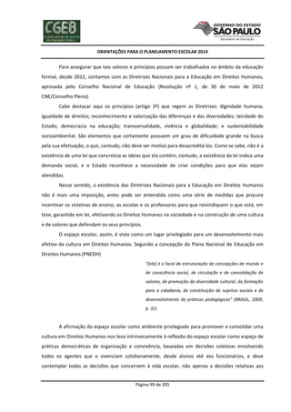 ORIENTAÇÕES PARA O PLANEJAMENTO ESCOLAR 2014
Página 99 de 205
Para assegurar que tais valores e princípios possam ser trabalhados no âmbito da educação
formal, desde 2012, contamos com as Diretrizes Nacionais para a Educação em Direitos Humanos,
aprovada pelo Conselho Nacional de Educação (Resolução nº 1, de 30 de maio de 2012
CNE/Conselho Pleno).
Cabe destacar aqui os princípios (artigo 3º) que regem as Diretrizes: dignidade humana;
igualdade de direitos; reconhecimento e valorização das diferenças e das diversidades; laicidade do
Estado; democracia na educação; transversalidade, vivência e globalidade; e sustentabilidade
socioambiental. São elementos que certamente possuem um grau de dificuldade grande na busca
pela sua efetivação, o que, contudo, não deve ser motivo para desacreditá-los. Como se sabe, não é a
existência de uma lei que concretiza as ideias que ela contém, contudo, a existência da lei indica uma
demanda social, e o Estado reconhece a necessidade de criar condições para que elas sejam
atendidas.
Nesse sentido, a existência das Diretrizes Nacionais para a Educação em Direitos Humanos
não é mais uma imposição, antes pode ser entendida como uma série de medidas que procure
incentivar os sistemas de ensino, as escolas e os professores para que reivindiquem o que está, em
tese, garantido em lei, efetivando os Direitos Humanos na sociedade e na construção de uma cultura
e de valores que defendam os seus princípios.
O espaço escolar, assim, é visto como um lugar privilegiado para um desenvolvimento mais
efetivo da cultura em Direitos Humanos. Segundo a concepção do Plano Nacional de Educação em
Direitos Humanos (PNEDH)
“[ela] é o local de estruturação de concepções de mundo e
de consciência social, de circulação e de consolidação de
valores, de promoção da diversidade cultural, da formação
para a cidadania, de constituição de sujeitos sociais e de
desenvolvimento de práticas pedagógicas” (BRASIL, 2009,
p. 31)
A afirmação do espaço escolar como ambiente privilegiado para promover e consolidar uma
cultura em Direitos Humanos nos leva intrinsecamente à reflexão do espaço escolar como espaço de
práticas democráticas de organização e convivência, baseadas em decisões coletivas envolvendo
todos os agentes que o vivenciam cotidianamente, desde alunos até aos funcionários, e deve
contemplar todas as decisões que concernem à vida escolar, não apenas a decisões relativas aos
 