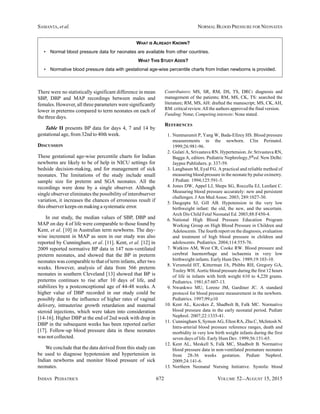 INDIAN PEDIATRICS 672 VOLUME 52__AUGUST 15, 2015
SAMANTA, et al. NORMAL BLOOD PRESSURE FOR NEONATES
There were no statistically significant difference in mean
SBP, DBP and MAP recordings between males and
females. However, all three parameters were significantly
lower in preterms compared to term neonates on each of
the three days.
Table II presents BP data for days 4, 7 and 14 by
gestational age, from 32nd to 40th week.
DISCUSSION
These gestational age-wise percentile charts for Indian
newborns are likely to be of help in NICU settings for
bedside decision-making, and for management of sick
neonates. The limitations of the study include small
sample size for preterm and SGA neonates. All the
recordings were done by a single observer. Although
single observer eliminates the possibility of interobserver
variation, it increases the chances of erroneous result if
this observer keeps on making a systematic error.
In our study, the median values of SBP, DBP and
MAP on day 4 of life were comparable to those found by
Kent, et al. [10] in Australian term newborns. The day-
wise increment in MAP as seen in our study was also
reported by Cunningham, et al. [11]. Kent, et al. [12] in
2009 reported normative BP data in 147 non-ventilated
preterm neonates, and showed that the BP in preterm
neonates was comparable to that of term infants, after two
weeks. However, analysis of data from 566 preterm
neonates in southern Cleveland [13] showed that BP is
preterms continues to rise after 10 days of life, and
stabilizes by a postconceptional age of 44-48 weeks. A
higher value of DBP recorded in our study could be
possibly due to the influence of higher rates of vaginal
delivery, intrauterine growth retardation and maternal
steroid injections, which were taken into consideration
[14-16]. Higher DBP at the end of 2nd week with drop in
DBP in the subsequent weeks has been reported earlier
[17]. Follow-up blood pressure data in these neonates
was not collected.
We conclude that the data derived from this study can
be used to diagnose hypotension and hypertension in
Indian newborns and monitor blood pressure of sick
neonates.
Contributors: MS, SR, RM, DS, TS, DRC: diagnosis and
management of the patients; RM, MS, CK, TS: searched the
literature; RM, MS, AH: drafted the manuscript; MS, CK, AH,
RM: critical review.All the authors approved the final version.
Funding: None; Competing interests: None stated.
REFERENCES
1. Nuntnarumit P, Yang W, Bada-Ellzey HS. Blood pressure
measurements in the newborn. Clin Perinatol.
1999;26:981-96.
2. Gulati A, Srivastava RN. Hypertension. In: Srivastava RN,
Bagga A, editors. Pediatric Nephrology,5thed. New Delhi:
Jaypee Publishers. p. 337-59.
3. Langbaum M, Eyal FG. A practical and reliable method of
measuring blood pressure in the neonate by pulse oximetry.
J Pediatr. 1994;125:591-5.
4. Jones DW, Appel LJ, Sheps SG, Roccella EJ, Lenfant C.
Measuring blood pressure accurately: new and persistent
challenges. J Am Med Assoc. 2003; 289:1027-30.
5. Dasgupta SJ, Gill AB. Hypotension in the very low
birthweight infant: the old, the new, and the uncertain.
Arch Dis Child Fetal Neonatal Ed. 2003;88:F450-4.
6. National High Blood Pressure Education Program
Working Group on High Blood Pressure in Children and
Adolescents. The fourth report on the diagnosis, evaluation
and treatment of high blood pressure in children and
adolescents. Pediatrics. 2004;114:555-76.
7. Watkins AM, West CR, Cooke RW. Blood pressure and
cerebral haemorrhage and ischaemia in very low
birthweight infants. Early Hum Dev. 1989;19:103-10.
8. Versmold HT, Kitterman JA, Phibbs RH, Gregory GA,
Tooley WH. Aortic blood pressure during the first 12 hours
of life in infants with birth weight 610 to 4,220 grams.
Pediatrics. 1981;67:607-13.
9. Nwankwo MU, Lorenz JM, Gardiner JC. A standard
protocol for blood pressure measurement in the newborn.
Pediatrics. 1997;99;e10
10. Kent AL, Kecskes Z, Shadbolt B, Falk MC. Normative
blood pressure data in the early neonatal period. Pediatr
Nephrol. 2007;22:1335-41.
11. Cunningham S, Symon AG, Elton RA, Zhu C, McIntosh N.
Intra-arterial blood pressure reference ranges, death and
morbidity in very low birth weight infants during the first
seven days of life. Early Hum Dev. 1999;56:151-65.
12. Kent AL, Meskell S, Falk MC, Shadbolt B. Normative
blood pressure data in non-ventilated premature neonates
from 28-36 weeks gestation. Pediatr Nephrol.
2009;24:141-6.
13. Northern Neonatal Nursing Initiative. Systolic blood
WHAT IS ALREADY KNOWN?
• Normal blood pressure data for neonates are available from other countries.
WHAT THIS STUDY ADDS?
• Normative blood pressure data with gestational age-wise percentile charts from Indian newborns is provided.
 