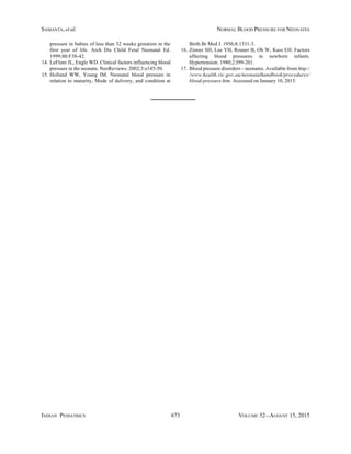 INDIAN PEDIATRICS 673 VOLUME 52__AUGUST 15, 2015
SAMANTA, et al. NORMAL BLOOD PRESSURE FOR NEONATES
pressure in babies of less than 32 weeks gestation in the
first year of life. Arch Dis Child Fetal Neonatal Ed.
1999;80:F38-42.
14. LeFlore JL, Engle WD. Clinical factors influencing blood
pressure in the neonate. NeoReviews. 2002;3:e145-50.
15. Holland WW, Young IM. Neonatal blood pressure in
relation to maturity, Mode of delivery, and condition at
Birth.Br Med J. 1956;8:1331-3.
16. Zinner SH, Lee YH, Rosner B, Oh W, Kass EH. Factors
affecting blood pressures in newborn infants.
Hypertension. 1980;2:I99-201.
17. Blood pressure disorders – neonates. Available from:http:/
/www.health.vic.gov.au/neonatalhandbook/procedures/
blood-pressure.htm. Accessed on January 10, 2015.
 