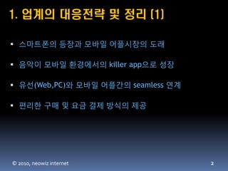 1. 업계의 대응전략 및 정리 (1)

 스마트폰의 등장과 모바읷 어플시장의 도래

 음악이 모바읷 환경에서의 killer app으로 성장

 유선(Web,PC)와 모바읷 어플간의 seamless 연계

 편리한 구매 및 요금 결제 방식의 제공




© 2010, neowiz internet              2
 