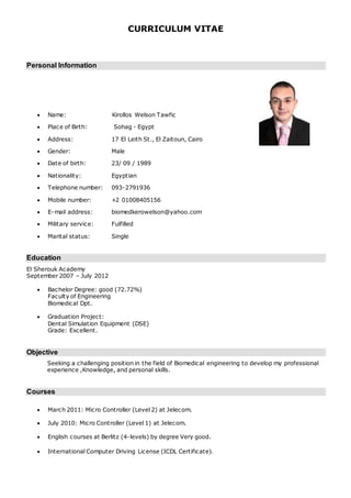 CURRICULUM VITAE
Personal Information
 Name: Kirollos Welson Tawfic
 Place of Birth: Sohag - Egypt
 Address: 17 El Leith St., El Zaitoun, Cairo
 Gender: Male
 Date of birth: 23/ 09 / 1989
 Nationality: Egyptian
 Telephone number: 093-2791936
 Mobile number: +2 01008405156
 E-mail address: biomedkerowelson@yahoo.com
 Military service: Fulfilled
 Marital status: Single
Education
El Sherouk Academy
September 2007 – July 2012
 Bachelor Degree: good (72.72%)
Faculty of Engineering
Biomedical Dpt.
 Graduation Project:
Dental Simulation Equipment (DSE)
Grade: Excellent.
Objective
Seeking a challenging position in the field of Biomedical engineering to develop my professional
experience ,Knowledge, and personal skills.
Courses
 March 2011: Micro Controller (Level 2) at Jelecom.
 July 2010: Micro Controller (Level 1) at Jelecom.
 English courses at Berlitz (4-levels) by degree Very good.
 International Computer Driving License (ICDL Certificate).
 