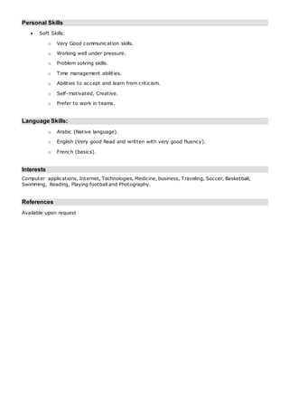 Personal Skills
 Soft Skills:
o Very Good communication skills.
o Working well under pressure.
o Problem solving skills.
o Time management abilities.
o Abilities to accept and learn from criticism.
o Self-motivated, Creative.
o Prefer to work in teams.
Language Skills:
o Arabic (Native language).
o English (Very good Read and written with very good fluency).
o French (basics).
Interests
Computer applications, Internet, Technologies, Medicine, business, Traveling, Soccer, Basketball,
Swimming, Reading, Playing football and Photography.
References
Available upon request
 