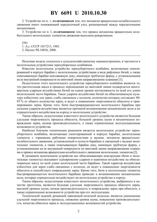 BY 6691 U 2010.10.30
2
2. Устройство по п. 1, отличающееся тем, что механизм вращательно-колебательного
движения имеет понижающий передаточный узел, размещенный между передаточными
механизмами.
3. Устройство по п. 1, отличающееся тем, что привод механизма вращательно коле-
бательного молотильных элементов движения выполнен реверсивным.
(56)
1. А.с. СССР 1017213, 1983.
2. Патент РБ 10836, 2008.
Полезная модель относится к сельскохозяйственному машиностроению, в частности к
молотильным устройствам зерноуборочных комбайнов.
Известно молотильное устройство зерноуборочного комбайна, включающее смонти-
рованный в корпусе барабан с молотильными устройствами в виде рифленых бичей, а также
охватывающую барабан неподвижную деку, имеющую трубчатую форму, с установленными
на ее внутренней поверхности по винтовой линии направляющими планками [1].
Недостатком этого молотильного устройства зерноуборочного комбайна является то,
что растительная масса в процессе перемещения по винтовой линии подвергается много-
кратным ударным воздействиям бичей на одном уровне интенсивности по всей его длине
молотильной части барабана. Такое ударное воздействие бичей на обмолачиваемую куль-
туру избыточно для зерен, слабо связанных с колосом, количество которых составляет 80-
85 % от общего количества зерен, и ведет к повышению энергоемкости обмолота и трав-
мированию зерна. Кроме того, бичи быстровращающегося молотильного барабана при
сильном ударном воздействии являются причиной возникновения механических волн и их
отрицательного воздействия на корпус и молотильное устройство.
Таким образом, недостатками известного молотильного устройства являются большая
удельная энергоемкость процесса обмолота, большой уровень шума и механическое по-
вреждение зерна, низкая производительность, а также ограниченные эксплуатационные
возможности устройства.
Наиболее близким техническим решением является молотильное устройство зерно-
уборочного комбайна, включающее смонтированный в корпусе барабан, молотильные
элементы с торцевыми рабочими поверхностями и валами, механизм вращательно-
колебательного движения, установленный в полости барабана и связанный с валами моло-
тильных элементов, а также охватывающую барабан деку, имеющую трубчатую форму, с
установленными на ее внутренней поверхности по винтовой линии направляющими планка-
ми и привод механизма вращательно-колебательного движения молотильных элементов [2].
В указанном молотильном устройстве все обмолачивающие конструкции (бичи и моло-
тильные элементы) оказывают одновременно ударное и нажимное воздействие на обмола-
чиваемую массу по всей длине молотильной части барабана. Такой характер воздействия
избыточен для зерен слабо связанных с колосом, он ведет к повышению энергоемкости
обмолота и способствует повреждению зерна. Кроме того, бичи и молотильные элементы
быстровращающегося молотильного барабана приводят к возникновению механических
волн, которые отрицательно воздействуют на молотильное устройство и корпус.
Таким образом, недостатками известного молотильного устройства, выбранного в ка-
честве прототипа, являются большая удельная энергоемкость процесса обмолота зерна,
высокий уровень шума, низкая производительность и повреждение зерна при обмолоте, а
также ограниченные возможности устройства при его эксплуатации.
Технической задачей, решаемой заявляемой полезной моделью, является уменьшение
удельной энергоемкости процесса, снижение уровня шума, повышение производительно-
сти, качества обмолота зерна и эксплуатационных возможностей устройства.
 