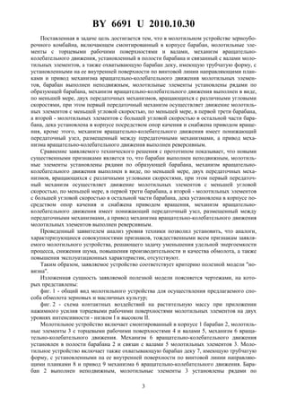 BY 6691 U 2010.10.30
3
Поставленная в задаче цель достигается тем, что в молотильном устройстве зерноубо-
рочного комбайна, включающем смонтированный в корпусе барабан, молотильные эле-
менты с торцевыми рабочими поверхностями и валами, механизм вращательно-
колебательного движения, установленный в полости барабана и связанный с валами моло-
тильных элементов, а также охватывающую барабан деку, имеющую трубчатую форму, с
установленными на ее внутренней поверхности по винтовой линии направляющими план-
ками и привод механизма вращательно-колебательного движения молотильных элемен-
тов, барабан выполнен неподвижным, молотильные элементы установлены рядами по
образующей барабана, механизм вращательно-колебательного движения выполнен в виде,
по меньшей мере, двух передаточных механизмов, вращающихся с различными угловыми
скоростями, при этом первый передаточный механизм осуществляет движение молотиль-
ных элементов с меньшей угловой скоростью, по меньшей мере, в первой трети барабана,
а второй - молотильных элементов с большей угловой скоростью в остальной части бара-
бана, дека установлена в корпусе посредством опор качения и снабжена приводом враще-
ния, кроме этого, механизм вращательно-колебательного движения имеет понижающий
передаточный узел, размещенный между передаточными механизмами, а привод меха-
низма вращательно-колебательного движения выполнен реверсивным.
Сравнение заявляемого технического решения с прототипом показывает, что новыми
существенными признаками является то, что барабан выполнен неподвижным, молотиль-
ные элементы установлены рядами по образующей барабана, механизм вращательно-
колебательного движения выполнен в виде, по меньшей мере, двух передаточных меха-
низмов, вращающихся с различными угловыми скоростями, при этом первый передаточ-
ный механизм осуществляет движение молотильных элементов с меньшей угловой
скоростью, по меньшей мере, в первой трети барабана, а второй - молотильных элементов
с большей угловой скоростью в остальной части барабана, дека установлена в корпусе по-
средством опор качения и снабжена приводом вращения, механизм вращательно-
колебательного движения имеет понижающий передаточный узел, размещенный между
передаточными механизмами, а привод механизма вращательно-колебательного движения
молотильных элементов выполнен реверсивным.
Проведенный заявителем анализ уровня техники позволил установить, что аналоги,
характеризующиеся совокупностями признаков, тождественными всем признакам заявля-
емого молотильного устройства, решающего задачу уменьшения удельной энергоемкости
процесса, снижения шума, повышения производительности и качества обмолота, а также
повышения эксплуатационных характеристик, отсутствуют.
Таким образом, заявляемое устройство соответствует критерию полезной модели "но-
визна".
Изложенная сущность заявляемой полезной модели поясняется чертежами, на кото-
рых представлены:
фиг. 1 - общий вид молотильного устройства для осуществления предлагаемого спо-
соба обмолота зерновых и масличных культур;
фиг. 2 - схема контактных воздействий на растительную массу при приложении
нажимного усилия торцевыми рабочими поверхностями молотильных элементов на двух
уровнях интенсивности - низком I и высоком II.
Молотильное устройство включает смонтированный в корпусе 1 барабан 2, молотиль-
ные элементы 3 с торцевыми рабочими поверхностями 4 и валами 5, механизм 6 враща-
тельно-колебательного движения. Механизм 6 вращательно-колебательного движения
установлен в полости барабана 2 и связан с валами 5 молотильных элементов 3. Моло-
тильное устройство включает также охватывающую барабан деку 7, имеющую трубчатую
форму, с установленными на ее внутренней поверхности по винтовой линии направляю-
щими планками 8 и привод 9 механизма 6 вращательно-колебательного движения. Бара-
бан 2 выполнен неподвижным, молотильные элементы 3 установлены рядами по
 