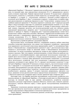 BY 6691 U 2010.10.30
4
образующей барабана 2. Механизм 6 вращательно-колебательного движения выполнен в
виде, по меньшей мере, двух передаточных механизмов 10 и 11, вращающихся с различ-
ными угловыми скоростями. Первый передаточный механизм 10 осуществляет движение
молотильных элементов 3 с меньшей угловой скоростью, по меньшей мере, в первой тре-
ти барабана 2, а второй 11 - молотильных элементов с большей угловой скоростью в
остальной части барабана 2. Дека 7 установлена в корпусе 1 посредством, по крайне мере,
трех расположенных по периметру окружности деки 7 опор качения - опорных катков 12 и
снабжена приводом вращения 13. На конце наружного диаметра деки 7 закреплен жесткий
обруч в виде кольцевого швеллера 14 с радиально направленными полками 15 и 16. Пер-
вая полка 15 служит беговой дорожкой для катков 12, вторая 16 представляет собой ведо-
мый элемент, например звездочку для втулочно-роликовой цепи или зубчатого ремня,
передающий вращательное движение деки 7 втулочно-роликовой цепью или зубчатым
ремнем от привода 13. Привод 13 вращения деки 7 выполнен реверсивным и может быть
осуществлен любым известным способом. Механизм 6 вращательно-колебательного дви-
жения выполнен с понижающим передаточным узлом 17, размещенным между переда-
точными механизмами 10 и 11. Привод 9 механизма 6 вращательно-колебательного
движения молотильных элементов 3 выполнен реверсивным.
Молотильное устройство работает следующим образом.
Растительная масса, подлежащая обмолоту, непрерывно подается любым известным
способом (лопастями крыльчатки, или шнека, или подающего устройства с продольной
осью вращения) в молотильный зазор между вращающейся декой 7 и неподвижным бара-
баном 2. Взаимодействуя с направляющими планками 8 деки 7, растительная масса пере-
мещается в молотильном зазоре по винтовой линии и обмолачивается молотильными
элементами 3 по всему кольцевому пространству зазора на двух уровнях интенсивности -
низком и высоком. При этом первую, низкоинтенсивную, ступень обмолота наиболее спе-
лого, крупного и легкообрабатываемого зерна производят молотильными элементами 3 в
первой трети молотильного устройства, а вторую, высокоинтенсивную, ступень обмолота
прочно связанного с колосом зерна производят молотильными элементами 3 в остальной
части молотильного устройства. Для этого механизмом 6 вращательно-колебательного
движения, состоящим из двух передач 10 и 11, придают молотильным элементам 3 в пер-
вой трети барабана 2 передачей 10 меньшую угловую скорость, чем молотильным элемен-
там 3 передачей 11 в остальной молотильной части барабана 2. В зависимости от вида и
состояния обмолачиваемой культуры круговое колебательное движение торцевых рабо-
чих поверхностей 4 молотильных элементов 3 осуществляют механизмом 6 вращательно-
колебательного движения, привод 9 которого выполнен реверсивным, навстречу или
вдоль движения потока растительной массы передаточным механизмом 7. Одновременно
с обмолотом происходит сепарация зерна и мелких примесей через отверстия деки 7.
Благодаря тому, что барабан выполнен неподвижным, молотильные устройства уста-
новлены рядами по образующей барабана, и благодаря воздействию на обмолачиваемую
культуру, по меньшей мере, на двух уровнях интенсивности, устройство позволяет
уменьшить удельную энергоемкость процесса обмолота, снизить шум, повысить произво-
дительность, качество обмолота зерна, а также другие эксплуатационные возможности
устройства.
Заявляемое техническое решение пригодно к осуществлению промышленным спосо-
бом при производстве молотильных устройств на машиностроительных предприятиях на
основе существующего оборудования и технологии производства.
Таким образом, заявляемое техническое решение соответствует критерию "промыш-
ленно применимое".
 