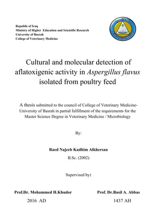 Cultural and molecular detection of
aflatoxigenic activity in Aspergillus flavus
isolated from poultry feed
A thesis submitted to the council of College of Veterinary Medicine-
University of Basrah in partial fulfillment of the requirements for the
Master Science Degree in Veterinary Medicine / Microbiology
By:
Raed Najeeb Kadhim Alkhersan
B.Sc. (2002)
Supervised by:
Prof.Dr. Mohammed H.Khudor Prof. Dr.Basil A. Abbas
2016 AD 1437 AH
Republic of Iraq
Ministry of Higher Education and Scientific Research
University of Basrah
College of Veterinary Medicine
 