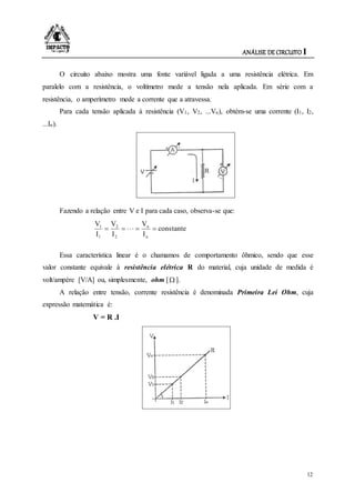 ANÁLISE DE CIRCUITO I
12
O circuito abaixo mostra uma fonte variável ligada a uma resistência elétrica. Em
paralelo com a resistência, o voltímetro mede a tensão nela aplicada. Em série com a
resistência, o amperímetro mede a corrente que a atravessa.
Para cada tensão aplicada à resistência (V1, V2, ...Vn), obtém-se uma corrente (I1, I2,
...In).
Fazendo a relação entre V e I para cada caso, observa-se que:
constante
I
V
I
V
I
V
n
n
2
2
1
1

Essa característica linear é o chamamos de comportamento ôhmico, sendo que esse
valor constante equivale à resistência elétrica R do material, cuja unidade de medida é
volt/ampère [V/A] ou, simplesmente, ohm [ ].
A relação entre tensão, corrente resistência é denominada Primeira Lei Ohm, cuja
expressão matemática é:
V = R .I
 