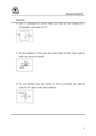 ANÁLISE DE CIRCUITO I
13
Exercícios
1) Qual é a intensidade da corrente elétrica que passa por uma resistência de 1
k submetida a uma tensão de 12V?
2) Por uma resistência de 150  passa uma corrente elétrica de 60mA. Qual a queda de
tensão que a provoca no circuito?
3) Por uma resistência passa uma corrente de 150  A, provocando uma queda de
tensão de 1,8V. Qual é o valor dessa resistência?
 