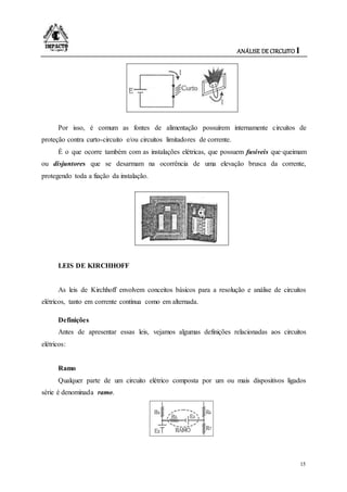 ANÁLISE DE CIRCUITO I
15
Por isso, é comum as fontes de alimentação possuírem internamente circuitos de
proteção contra curto-circuito e/ou circuitos limitadores de corrente.
É o que ocorre também com as instalações elétricas, que possuem fusíveis que·queimam
ou disjuntores que se desarmam na ocorrência de uma elevação brusca da corrente,
protegendo toda a fiação da instalação.
LEIS DE KIRCHHOFF
As leis de Kirchhoff envolvem conceitos básicos para a resolução e análise de circuitos
elétricos, tanto em corrente contínua como em alternada.
Definições
Antes de apresentar essas leis, vejamos algumas definições relacionadas aos circuitos
elétricos:
Ramo
Qualquer parte de um circuito elétrico composta por um ou mais dispositivos ligados
série é denominada ramo.
 