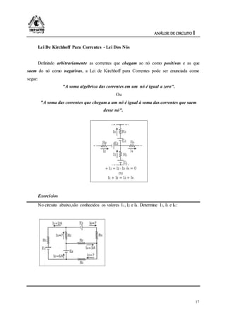 ANÁLISE DE CIRCUITO I
17
Lei De Kirchhoff Para Correntes - Lei Dos Nós
Definindo arbitrariamente as correntes que chegam ao nó como positivas e as que
saem do nó como negativas, a Lei de Kirchhoff para Correntes pode ser enunciada como
segue:
"A soma algébrica das correntes em um nó é igual a zero".
Ou
"A soma das correntes que chegam a um nó é igual à soma das correntes que saem
desse nó".
Exercícios
No circuito abaixo,são conhecidos os valores I1, I2 e I4. Determine I3, I5 e I6:
 