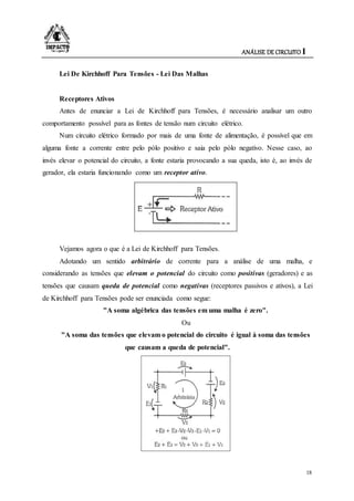 ANÁLISE DE CIRCUITO I
18
Lei De Kirchhoff Para Tensões - Lei Das Malhas
Receptores Ativos
Antes de enunciar a Lei de Kirchhoff para Tensões, é necessário analisar um outro
comportamento possível para as fontes de tensão num circuito elétrico.
Num circuito elétrico formado por mais de uma fonte de alimentação, é possível que em
alguma fonte a corrente entre pelo pólo positivo e saia pelo pólo negativo. Nesse caso, ao
invés elevar o potencial do circuito, a fonte estaria provocando a sua queda, isto é, ao invés de
gerador, ela estaria funcionando como um receptor ativo.
Vejamos agora o que é a Lei de Kirchhoff para Tensões.
Adotando um sentido arbitrário de corrente para a análise de uma malha, e
considerando as tensões que elevam o potencial do circuito como positivas (geradores) e as
tensões que causam queda de potencial como negativas (receptores passivos e ativos), a Lei
de Kirchhoff para Tensões pode ser enunciada como segue:
"A soma algébrica das tensões em uma malha é zero".
Ou
"A soma das tensões que elevam o potencial do circuito é igual à soma das tensões
que causam a queda de potencial".
 