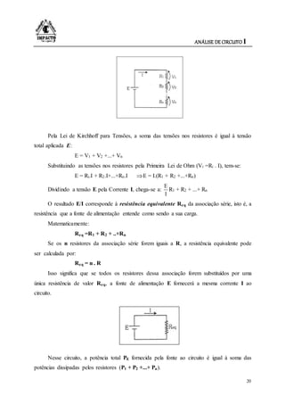 ANÁLISE DE CIRCUITO I
20
Pela Lei de Kirchhoff para Tensões, a soma das tensões nos resistores é igual à tensão
total aplicada E:
E = V1 + V2 +...+ Vn
Substituindo as tensões nos resistores pela Primeira Lei de Ohm (Vi =Ri . I), tem-se:
E = Ri.I + R2.I+...+Rn.I E = I.(R1 + R2 +...+Rn)
Dividindo a tensão E pela Corrente I, chega-se a:
I
E
R1 + R2 + ...+ Rn
O resultado E/I corresponde à resistência equivalente Req da associação série, isto é, a
resistência que a fonte de alimentação entende como sendo a sua carga.
Matematicamente:
Req =R1 + R2 + ..+Rn
Se os n resistores da associação série forem iguais a R, a resistência equivalente pode
ser calculada por:
Req = n . R
Isso significa que se todos os resistores dessa associação forem substituídos por uma
única resistência de valor Req, a fonte de alimentação E fornecerá a mesma corrente I ao
circuito.
Nesse circuito, a potência total PE fornecida pela fonte ao circuito é igual à soma das
potências dissipadas pelos resistores (P1 + P2 +...+ Pn).
 