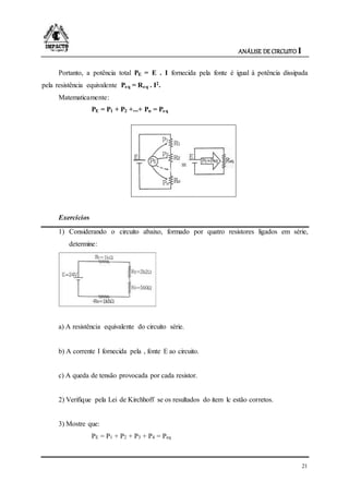 ANÁLISE DE CIRCUITO I
21
Portanto, a potência total PE = E . I fornecida pela fonte é igual à potência dissipada
pela resistência equivalente Peq = Req . I2.
Matematicamente:
PE = P1 + P2 +...+ Pn = Peq
Exercícios
1) Considerando o circuito abaixo, formado por quatro resistores ligados em série,
determine:
a) A resistência equivalente do circuito série.
b) A corrente I fornecida pela , fonte E ao circuito.
c) A queda de tensão provocada por cada resistor.
2) Verifique pela Lei de Kirchhoff se os resultados do item lc estão corretos.
3) Mostre que:
PE = P1 + P2 + P3 + P4 = Peq
 