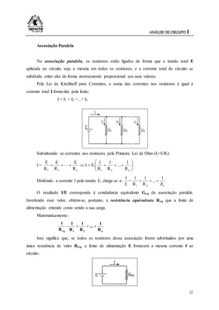 ANÁLISE DE CIRCUITO I
22
Associação Paralela
Na associação paralela, os resistores estão ligados de forma que a tensão total E
aplicada ao circuito seja a mesma em todos os resistores, e a corrente total do circuito se
subdivida entre eles de forma inversamente proporcional aos seus valores.
Pela Lei de Kirchhoff para Correntes, a soma das correntes nos resistores é igual à
corrente total I fornecida pela fonte:
I = I1 + I2 +...+ In
Substituindo as correntes nos resistores pela Primcira Lei de Ohm (Ii=E/Ri)
I = 






n21n21 R
1
...
R
1
R
1
E.I
R
E
R
E
R
E
Dividindo a corrente I pela tensão E, chega-se a:
E
I
=
nR
1
...
R
1
R
1
21

O resultado I/E corresponde à condutância equivalente Geq da associação paralela.
Invertendo esse valor, obtém-se, portanto, a resistência equivalente Req que a fonte de
alimentação entende como sendo a sua carga.
Matematicamente:
eqR
1
=
n21 R
1
...
R
1
R
1

Isso significa que, se todos os resistores dessa associação forem substituídos por uma
única resistência de valor Req, a fonte de alimentação E fornecerá a mesma corrente I ao
circuito.
 