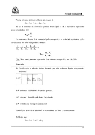 ANÁLISE DE CIRCUITO I
23
Assim, a relação entre as potências envolvidas é:
PE = P1 + P2 +...+ Pn = Peq.
Se os n resistores da associação paralela forem iguais a R, a resistência equivalente
pode ser calculada por:
Req =
n
R
No caso específico de dois resistores ligados em paralelo, a resistência equivalente pode
ser calculada por uma equação mais simples:
eqR
1
= 


21
21
21 R.R
RR
R
1
R
1
Req =
21
21
RR
R.R

Obs.: Num texto, podemos representar dois resistores em paralelo por: R1 // R2.
Exercícios
1) Considerando o circuito abaixo, formado por três resistores ligados em paralelo,
determine:
a) A resistência equivalente do circuito paralelo.
b) A corrente I fornecida pela fonte E ao circuito.
c) A corrente que passa por cada resistor.
2) Verifique pela Lei de Kirchhoff se os resultados do item 1c estão corretos.
3) Mostre que
PE = P1 + P2 + P3 = Peq
 