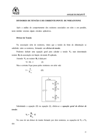 ANÁLISE DE CIRCUITO I
25
DIVISORES DE TENSÃO E DE CORRENTE-PONTE DE WHEATSTONE
Após a análise do comportamento dos resistores associados em série e em paralelo,
neste módulo veremos alguns circuitos aplicativos.
Divisor de Tensão
Na associação série de resistores, vimos que a tensão da fonte de alimentação se
subdivide entre os resistores, formando um divisor de tensão.
Podemos deduzir uma equação geral para calcular a tensão Vi; num determinado
resistor Ri da associação em função da tensão E aplicada.
A:tensão Vi; no resistor Ri é dada por:
Vi =Ri . I (I)
Mas a corrente I que passa pelos resistores em série vale:
I =
eqR
E
(II)
Substituindo a equação (II) na equação (I), obtém-se a equação geral do divisor de
tensão:
Vi = E
R
R
eq
i

No caso de um divisor de tensão formado por dois resistores, as equações de V1 e V2
são:
 