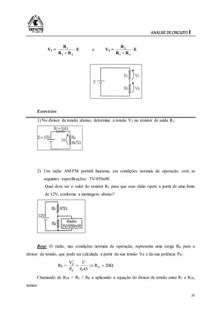 ANÁLISE DE CIRCUITO I
26
V1 = E
RR
R
21
1


e V2 = E
RR
R
21
2


Exercícios
1) No divisor de tensão abaixo, determine a tensão V2 no resistor de saída R2.
2) Um rádio AM/FM portátil funciona, em condições normais de operação, com as
seguintes especificações: 3V/450mW.
Qual deve ser o valor do resistor R2 para que esse rádio opere a partir de uma fonte
de 12V, conforme a montagem abaixo?
Resp: O rádio, nas condições normais de operação, representa uma carga RR para o
divisor de tensão, que pode ser calculada a partir da sua tensão VR e da sua potência PR:
RR = 20ΩR
45,0
3
P
V
R
2
R
2
R

Chamando de R2R = R2 // RR e aplicando a equação do divisor de tensão entre R1 e R2R,
temos:
 