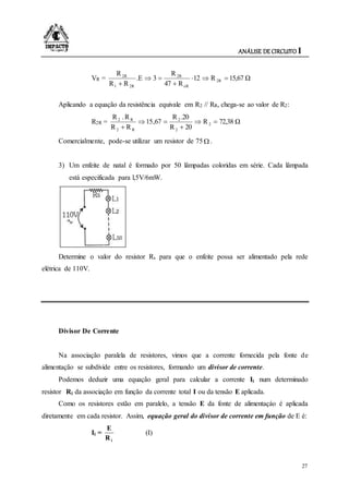 ANÁLISE DE CIRCUITO I
27
VR = 15,67 ΩR12
R47
R
3.E
RR
R
2R
eR
2R
2R1
2R




Aplicando a equação da resistência equivale em R2 // RR, chega-se ao valor de R2:
R2R = 72,38 ΩR
20R
.20R
67,15
RR
R.R
2
2
2
R2
R2




Comercialmente, pode-se utilizar um resistor de 75  .
3) Um enfeite de natal é formado por 50 lâmpadas coloridas em série. Cada lâmpada
está especificada para l,5V/6mW.
Determine o valor do resistor Rs para que o enfeite possa ser alimentado pela rede
elétrica de 110V.
Divisor De Corrente
Na associação paralela de resistores, vimos que a corrente fornecida pela fonte de
alimentação se subdivide entre os resistores, formando um divisor de corrente.
Podemos deduzir uma equação geral para calcular a corrente Ii num determinado
resistor Ri da associação em função da corrente total I ou da tensão E aplicada.
Como os resistores estão em paralelo, a tensão E da fonte de alimentaçáo é aplicada
diretamente em cada resistor. Assim, equação geral do divisor de corrente em função de E é:
Ii =
iR
E
(I)
 