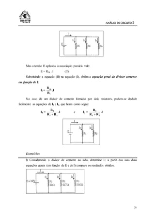 ANÁLISE DE CIRCUITO I
28
Mas a tensão E aplicada à associação paralela vale:
E = Req . I (II)
Substituindo a equação (II) na equação (I), obtém a equação geral do divisor corrente
em função de I:
Ii = .I
R
R
i
eq
No caso de um divisor de corrente formado por dois resistores, podem-se deduzir
facilmente as equações de Ii e I2, que ficam como segue:
I1 = .I
RR
R
21
2

e I2 = .I
RR
R
21
1

Exercícios
l) Considerando o divisor de corrente ao lado, determine I2 a partir das suas duas
equações gerais (em função de E e de I) compare os resultados obtidos.
 