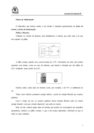 ANÁLISE DE CIRCUITO I
3
Fontes de Alimentação
O dispositivo que fornece tensão a um circuito é chamado genericamente de fonte de
tensão ou fonte de alimentação.
Pilhas e Baterias
Voltando ao circuito da lanterna, nele identificamos a bateria, que nada mais é do que
um conjunto de pilhas.
A pilha comum, quando nova, possui tensão de 1,5V. Associadas em série, elas podem
aumentar essa tensão, como no caso da lanterna, cuja bateria é formada por três pilhas de
l,5V, resultando numa tensão de 4,5V.
Existem, ainda, outros tipos de baterias como, por exemplo, a de 9V e a minibateria de
3V.
Todas essas baterias produzem energia elétrica a partir de energia liberada por reações
químicas.
Com o tempo de uso, as reações químicas dessas baterias liberam cada vez menos
energia fazendo com que a tensão disponível seja cada vez menor.
Hoje em dia, existem muitos tipos de baterias que podem ser recarregados por aparelhos
apropriados, inclusive as pilhas comuns, o que é um avanço importante, sobretudo no que se
refere ao meio ambiente.
 