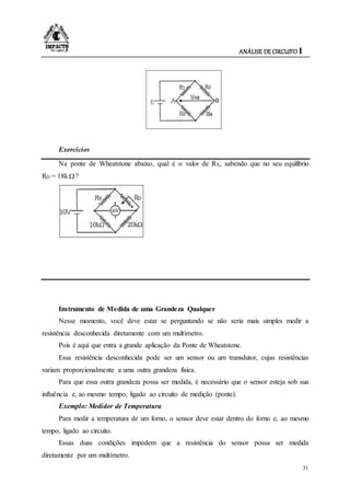 ANÁLISE DE CIRCUITO I
31
Exercícios
Na ponte de Wheatstone abaixo, qual é o valor de RX, sabendo que no seu equilíbrio
RD = 18k ?
Instrumento de Medida de uma Grandeza Qualquer
Nesse momento, você deve estar se perguntando se não seria mais simples medir a
resistência desconhecida diretamente com um multímetro.
Pois é aqui que entra a grande aplicação da Ponte de Wheatstone.
Essa resistência desconhecida pode ser um sensor ou um transdutor, cujas resistências
variam proporcionalmente a uma outra grandeza física.
Para que essa outra grandeza possa ser medida, é necessário que o sensor esteja sob sua
influência e, ao mesmo tempo, ligado ao circuito de medição (ponte).
Exemplo: Medidor de Temperatura
Para medir a temperatura de um forno, o sensor deve estar dentro do forno e, ao mesmo
tempo, ligado ao circuito.
Essas duas condições impedem que a resistência do sensor possa ser medida
diretamente por um multímetro.
 