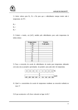 ANÁLISE DE CIRCUITO I
33
1) Adote valores para R2, R3 e Ra para que o milivoltímetro marque tensão nula à
temperatura de 0°C.
R2 =
R3 =
R4 =
2) Calcule a tensão, em [mV], medida pelo milivoltímetro para cada temperatura da
tabela abaixo:
Temperatura Tensão
T [ºC] VAB [mV]
- 40
- 30
- 20
- 10
0
10
20
30
40
3) Faça a conversão da escala do milivoltímetro de tensão para temperatura, indicando
com uma seta as posições aproximadas do ponteiro para cada valor de temperatura.
4) Qual é a característica da escala de temperatura resultante na conversão realizada no
item 3?
5) O que aconteceria se Rt fosse colocada no lugar de R3?
 