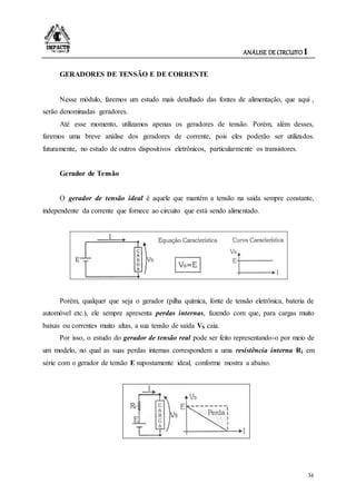 ANÁLISE DE CIRCUITO I
34
GERADORES DE TENSÃO E DE CORRENTE
Nesse módulo, faremos um estudo mais detalhado das fontes de alimentação, que aqui ,
serão denominadas geradores.
Até esse momento, utilizamos apenas os geradores de tensão. Porém, além desses,
faremos uma breve análise dos geradores de corrente, pois eles poderão ser utilizados.
futuramente, no estudo de outros dispositivos eletrônicos, particularmente os transistores.
Gerador de Tensão
O gerador de tensão ideal é aquele que mantém a tensão na saída sempre constante,
independente da corrente que fornece ao circuito que está sendo alimentado.
Porém, qualquer que seja o gerador (pilha química, fonte de tensão eletrônica, bateria de
automóvel etc.), ele sempre apresenta perdas internas, fazendo com que, para cargas muito
baixas ou correntes muito altas, a sua tensão de saída VS caia.
Por isso, o estudo do gerador de tensão real pode ser feito representando-o por meio de
um modelo, no qual as suas perdas internas correspondem a uma resistência interna Ri em
série com o gerador de tensão E supostamente ideal, conforme mostra a abaixo.
 