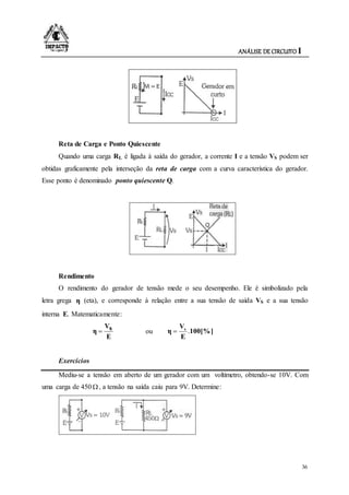 ANÁLISE DE CIRCUITO I
36
Reta de Carga e Ponto Quiescente
Quando uma carga RL é ligada à saída do gerador, a corrente I e a tensão VS podem ser
obtidas graficamente pela interseção da reta de carga com a curva característica do gerador.
Esse ponto é denominado ponto quiescente Q.
Rendimento
O rendimento do gerador de tensão mede o seu desempenho. Ele é simbolizado pela
letra grega η (eta), e corresponde à relação entre a sua tensão de saída VS e a sua tensão
interna E. Matematicamente:
E
sV
η  ou 100[%]
E
V
η s
.
Exercícios
Mediu-se a tensão em aberto de um gerador com um voltímetro, obtendo-se 10V. Com
uma carga de 450 , a tensão na saída caiu para 9V. Determine:
 