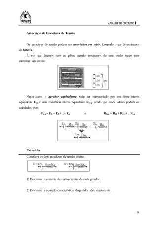 ANÁLISE DE CIRCUITO I
38
Associação de Geradores de Tensão
Os geradores de tensão podem ser associados em série, formando o que denominamos
de bateria.
É isso que fazemos com as pilhas quando precisamos de uma tensão maior para
alimentar um circuito.
Nesse caso, o gerador equivalente pode ser representado por uma fonte interna
equivalente Eeq e uma resistência interna equivalente Rieq, sendo que esses valores podem ser
calculados por:
Eeq = E1 + E2 +...+ En e Rieq = Ri1 + Ri2 + ...Rin
Exercícios
Considere os dois geradores de tensão abaixo:
1) Determine a corrente de curto-circuito de cada gerador.
2) Determine a equação característica do gerador série equivalente.
 