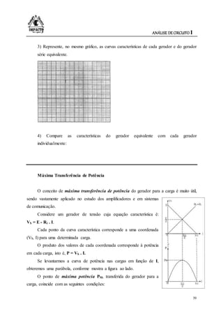 ANÁLISE DE CIRCUITO I
39
3) Represente, no mesmo gráfico, as curvas características de cada gerador e do gerador
série equivalente.
4) Compare as características do gerador equivalente com cada gerador
individualmente:
Máxima Transferência de Potência
O conceito de máxima transferência de potência do gerador para a carga é muito útil,
sendo vastamente aplicado no estudo dos amplificadores e em sistemas
de comunicação.
Considere um gerador de tensão cuja equação característica é:
VS = E - Ri . I.
Cada ponto da curva característica corresponde a uma coordenada
(VS, I) para uma determinada carga.
O produto dos valores de cada coordenada corresponde à potência
em cada carga, isto é, P = VS . I.
Se levantarmos a curva de potência nas cargas em função de I,
obteremos uma parábola, conforme mostra a figura ao lado.
O ponto de máxima potência PM, transferida do gerador para a
carga, coincide com as seguintes condições:
 