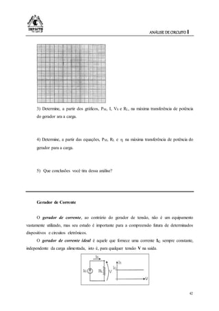 ANÁLISE DE CIRCUITO I
42
3) Determine, a partir dos gráficos, PM, I, VS e RL, na máxima transferência de potência
do gerador ara a carga.
4) Determine, a partir das equações, PM, RL e η na máxima transferência de potência do
gerador para a carga.
5) Que conclusões você tira dessa análise?
Gerador de Corrente
O gerador de corrente, ao contrário do gerador de tensão, não é um equipamento
vastamente utilizado, mas seu estudo é importante para a compreensão futura de determinados
dispositivos e circuitos eletrônicos.
O gerador de corrente ideal é aquele que fornece uma corrente IG sempre constante,
independente da carga alimentada, isto é, para qualquer tensão V na saída.
 