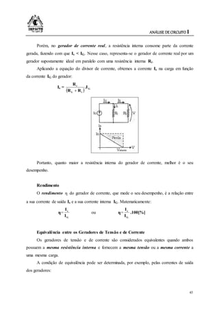 ANÁLISE DE CIRCUITO I
43
Porém, no gerador de corrente real, a resistência interna consome parte da corrente
gerada, fazendo com que Is < IG. Nesse caso, representa-se o gerador de corrente real por um
gerador supostamente ideal em paralelo com uma resistência interna Ri.
Aplicando a equação do divisor de corrente, obtemos a corrente Is na carga em função
da corrente IG do gerador:
Is =
  G
iL
i
.I
RR
R

Portanto, quanto maior a resistência interna do gerador de corrente, melhor é o seu
desempenho.
Rendimento
O rendimento η do gerador de corrente, que mede o seu desempenho, é a relação entre
a sua corrente de saída Is e a sua corrente interna IG. Matematicamente:
η=
G
s
I
I
ou η=
G
s
I
I
.100[%]
Equivalência entre os Geradores de Tensão e de Corrente
Os geradores de tensão e de corrente são considerados equivalentes quando ambos
possuem a mesma resistência interna e fornecem a mesma tensão ou a mesma corrente a
uma mesma carga.
A condição de equivalência pode ser determinada, por exemplo, pelas correntes de saída
dos geradores:
 