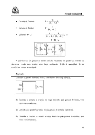 ANÁLISE DE CIRCUITO I
44
 Gerador de Corrente Is =
  G
iL
i
.I
RR
R

 Gerador de Tensão: I =
 iL RR
E

 Igualando I = Is:
 iL RR
E

=
  G
iL
i
.I
RR
R


E = Ri . IG
A conversão de um gerador de tensão com alto rendimento em gerador de corrente, ou
vice-versa, resulta num gerador com baixo rendimento, devido à necessidade de as
resistências internas serem iguais.
Exercícios
Considere o gerador de tensão abaixo, alimentando uma carga de 95 .
1) Determine a corrente e a tensão na carga fornecidas pelo gerador de tensão, bem
como o seu rendimento.
2) Converta esse gerador de tensão no seu gerador de corrente equivalente.
3) Determine a corrente e a tensão na carga fornecidas pelo gerador de corrente, bem
como o seu rendimento.
 