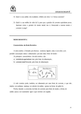 ANÁLISE DE CIRCUITO I
45
4) Qual é a sua análise dos resultados obtidos nos itens 1 e 3 desse exercício?
5) Qual é a sua análise do valor de IG para que o gerador de corrente equivalente possa
funcionar como o gerador de tensão inicial, isto é, fornecendo a mesma tensão e
corrente à carga?
REDE RESISTIVA
Característica da Rede Resistiva
A rede resistiva é formada por diversos resistores ligados entre si em série e em
paralelo (associação mista) e alimentados por uma única fonte de tensão:
As principais características da rede resistiva são:
a) resistência equivalente vista pela fonte de alimentação;
b) corrente total fornecida pela fonte de alimentação.
A rede resistiva pode, também, ser alimentada por uma fonte de corrente, o que não
implica em nenhuma mudança no método de análise, apenas na forma de aplicá-lo.
Porém, fazendo a conversão da fonte de corrente para fonte de tensão, a forma de
análise passa a ser exatamente igual à que veremos em seguida.
 