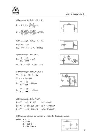 ANÁLISE DE CIRCUITO I
47
a) Determinação de RA = R2 // R3:
RA = R2 // R3 = 
 32
32
RR
R.R
RA = 

4505
10x1010x8,2
10x10x10x8,2
33
33
b) Determinação de Req = R1 + RA:
Req = R1 +RA 
Req = 500 + 4505 Req = 5005
c) Determinação de I1 e V1:
I1 = 4mA
5005
20
R
E
eq

V1 = R1 . I1 = 500 x 4 x 10-3 = 2V
d) Determinação de V2, V3, I2 e I3:
VA = E – Vi = 20 – 2 = 18V
V2 = V3 = VA = 18V
I2 = 2,20mA
8200
18
R
V
2
2

I3 = mA80,1
10000
18
R
V
3
3

e) Determinação de P1, P2 e P3
P1 = V1 . I1 = 2 x 4 x 10-3  P1 = 8mW
P2 = V2 . I2 = 18 x 2,20 x 10-3  P2 = 39,60mW
P3 = V3 . I3 = 18 x 1,80 x 10-3 P3 = 32,40mW.
2) Determine a tensão e a corrente no resistor R4 do circuito abaixo.
Dados: E = 22V
R1 = 1
R2 = 2k2 
R3 = R4 = 2k4
 