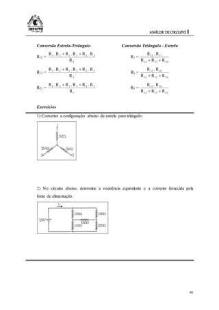 ANÁLISE DE CIRCUITO I
49
Conversão Estrela-Triângulo Conversão Triângulo - Estrela
R12 =
3
323121
R
R.RR.RR.R 
R1 =
231312
1312
RRR
R.R

R13 =
2
323121
R
R.RR.RR.R 
R2 =
231312
2312
RRR
R.R

R23 =
1
323121
R
R.RR.RR.R 
R3 =
231312
2313
RRR
R.R

Exercícios
1) Converter a configuração abaixo de estrela para triângulo:
2) No circuito abaixo, determine a resistência equivalente e a corrente fornecida pela
fonte de alimentação.
 