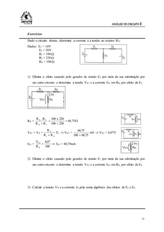 ANÁLISE DE CIRCUITO I
51
Exercícios
Dado o circuito abaixo, determine a corrente e a tensão no resistor RX:
Dados: E1 = 10V
E2 = 20V
R1 = 100
R2 = 220
RX = 100
1) Elimine o efeito causado pelo gerador de tensão E2 por meio da sua substituição por
um curto-circuito e determine a tensão VX1 e a corrente IX1 em RX, por efeito de E1.
RA = 



75,68
220100
220x100
RR
R.R
2X
2X
VX1 = VA = 

1
A1
A
E.
RR
R
VX1 = 

x10
68,75100
68,75
VX1 = 4,07V
IX1 = 
100
4,07
R
V
X
X1
IX1 = 40,70mA
2) Elimine o efeito causado pelo gerador de tensão E1 por meio da sua substituição por
um curto-circuito e determine a tensão VX2 e a corrente IX2 em RX, por efeito de E2.
3) Calcule a tensão VX e a corrente IX pela soma algébrica dos efeitos de E1 e E2.
 