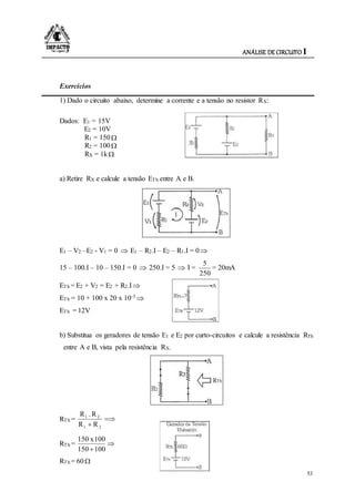 ANÁLISE DE CIRCUITO I
53
Exercícios
1) Dado o circuito abaixo, determine a corrente e a tensão no resistor RX:
Dados: E1 = 15V
E2 = 10V
R1 = 150
R2 = 100
RX = 1k
a) Retire RX e calcule a tensão ETh entre A e B.
E1 – V2 –E2 - V1 = 0  E1 – R2.I – E2 – R1.I = 0
15 – 100.I – 10 – 150.I = 0  250.I = 5  I =
250
5
= 20mA
ETh = E2 + V2 = E2 + R2.I
ETh = 10 + 100 x 20 x 10-3 
ETh = 12V
b) Substitua os geradores de tensão E1 e E2 por curto-circuitos e calcule a resistência RTh
entre A e B, vista pela resistência RX.
RTh = 
 21
21
RR
R.R
RTh = 
100150
100x150
RTh = 60 
 
