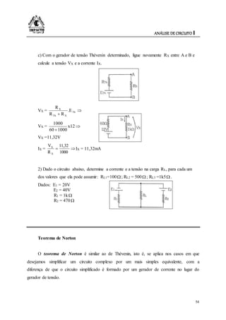 ANÁLISE DE CIRCUITO I
54
c) Com o gerador de tensão Thévenin determinado, ligue novamente RX entre A e B e
calcule a tensão VX e a corrente IX.
VX = 

Th
XTh
X
.E
RR
R
VX = 

x12
100060
1000
VX =11,32V
IX = 
1000
11,32
R
V
X
X
IX = 11,32mA
2) Dado o circuito abaixo, determine a corrente e a tensão na carga RL, para cada um
dos valores que ela pode assumir: RL1=100 ; RL2 = 500 ; RL3 =1k5 .
Dados: E1 = 20V
E2 = 40V
R1 = 1k
R2 = 470
Teorema de Norton
O teorema de Norton é similar ao de Thévenin, isto é, se aplica nos casos em que
desejamos simplificar um circuito complexo por um mais simples equivalente, com a
diferença de que o circuito simplificado é formado por um gerador de corrente no lugar do
gerador de tensão.
 