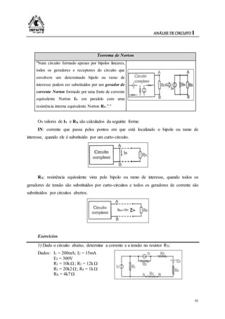 ANÁLISE DE CIRCUITO I
55
Teorema de Norton
"Num circuito formado apenas por bipolos lineares,
todos os geradores e receptores do circuito que
envolvem um determinado bipolo ou ramo de
interesse podem ser substituídos por um gerador de
corrente Norton formado por uma fonte de corrente
equivalente Norton IN em paralelo com uma
resistência interna equivalente Norton RN."."
Os valores de IN e RN são calculados da seguinte forma:
IN: corrente que passa pelos pontos em que está localizado o bipolo ou ramo de
interesse, quando ele é substituído por um curto-circuito.
RN: resistência equivalente vista pelo bipolo ou ramo de interesse, quando todos os
geradores de tensão são substituídos por curto-circuitos e todos os geradores de corrente são
substituídos por circuitos abertos.
Exercícios
1) Dado o circuito abaixo, determine a corrente e a tensão no resistor RX:
Dados: I1 = 200mA; I2 = 15mA
E3 = 300V
R1 = 10k; R2 = 12k
R3 = 20k2; R4 = 1k
RX = 4k7
 