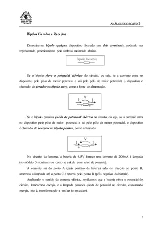 ANÁLISE DE CIRCUITO I
7
Bipolos Gerador e Receptor
Denomina-se bipolo qualquer dispositivo formado por dois terminais, podendo ser
representado genericamente pelo símbolo mostrado abaixo.
Se o bipolo eleva o potencial elétrico do circuito, ou seja, se a corrente entra no
dispositivo pelo pólo de menor potencial e sai pelo pólo de maior potencial, o dispositivo é
chamado de gerador ou bipolo ativo, como a fonte de alimentação.
Se o bipolo provoca queda de potencial elétrico no circuito, ou seja, se a corrente entra
no dispositivo pelo pólo de maior potencial e sai pelo pólo de menor potencial, o dispositivo
é chamado de receptor ou bipolo passivo, como a lâmpada.
No circuito da lanterna, a bateria de 4,5V fornece uma corrente de 200mA à lâmpada
(no módulo 5 mostraremos como se calcula esse valor de corrente).
A corrente sai do ponto A (pólo positivo da bateria) indo em direção ao ponto B,
atravessa a lâmpada até o ponto C e retorna pelo ponto D (pólo negativo da bateria).
Analisando o sentido da corrente elétrica, verificamos que a bateria eleva o potencial do
circuito, fornecendo energia, e a lâmpada provoca queda de potencial no circuito, consumindo
energia, isto é, transformando-a em luz (e em calor).
 